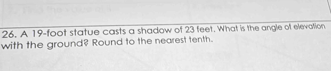 A 19-foot statue casts a shadow of 23 feet. What is the angle of elevation 
with the ground? Round to the nearest tenth.