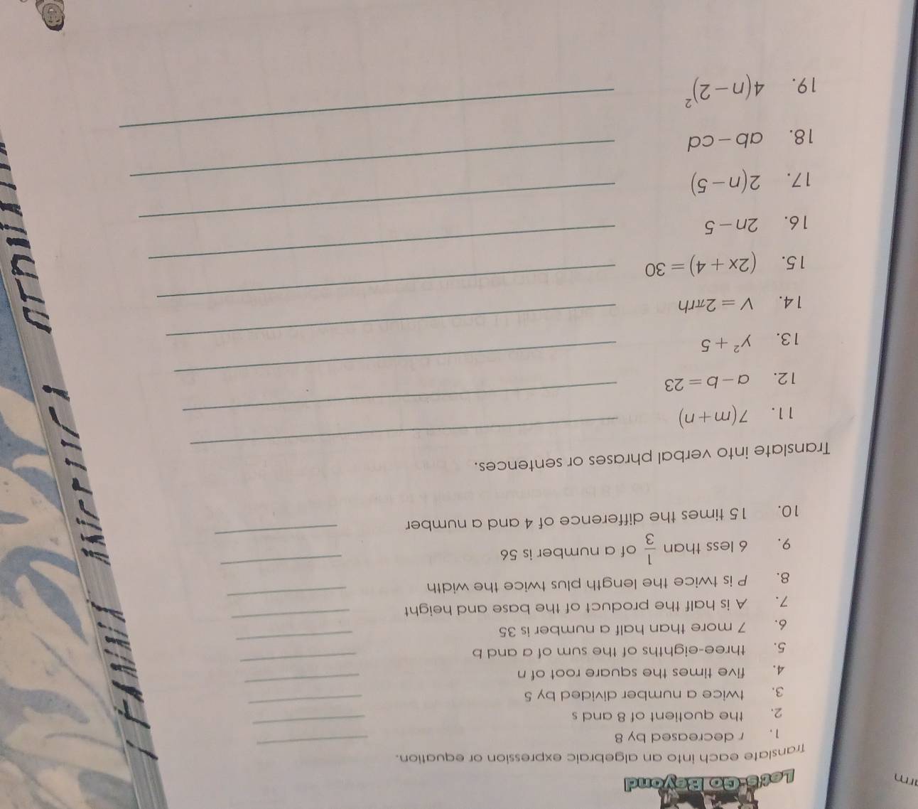 rm 
Let's-Go Beyond 
Translate each into an algebraic expression or equation. 
_ 
1. r decreased by 8
_ 
_ 
2. the quotient of 8 and s 
3. twice a number divided by 5
_ 
4. five times the square root of n
_ 
_ 
5. three-eighths of the sum of a and b
_ 
6. 7 more than half a number is 35
_ 
7. A is half the product of the base and height 
_ 
8. P is twice the length plus twice the width 
9. 6 less than  1/3  of a number is 56
10. 15 times the difference of 4 and a number 
_ 
Translate into verbal phrases or sentences. 
11. 7(m+n) _ 
_ 
12. a-b=23
13. y^2+5 _ 
_ 
14. V=2π rh _ 
15. (2x+4)=30 _ 
16. 2n-5 _ 
17. 2(n-5) _ 
18. ab-cd _ 
19. 4(n-2)^2