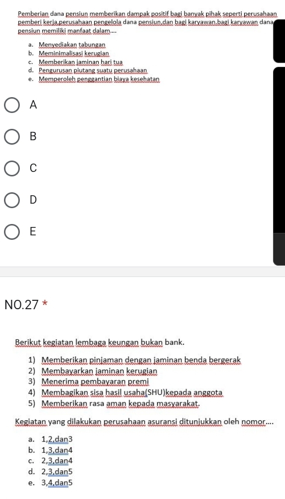 Pemberian dana pensiun memberikan dampak positif bagi banyak pihak seperti perusahaan
pemberi kerja,perusahaan pengelola dana pensiun,dan bagi karyawan,bagi karyawan dana
pensiun memiliki manfaat dalam....
a. Menyediakan tabungan
b. Meminimalisasi kerugian
c. Memberikan jaminan hari tua
d. Pengurusan piutang suatu perusahaan
e. Memperoleh penggantian biaya kesehatan
A
B
C
D
E
NO. 27 *
Berikut kegiatan lembaga keungan bukan bank.
1) Memberikan pinjaman dengan jaminan benda bergerak
2) Membayarkan jaminan kerugian
3) Menerima pembayaran premi
4) Membagikan sisa hasil usaha(SHU)kepada anggota
5) Memberikan rasa aman kepada masyarakat.
Kegiatan yang dilakukan perusahaan asuransi ditunjukkan oleh nomor....
a. 1, 2,dan3
b. 1, 3,dan4
c. 2, 3,dan4
d. 2, 3,dan5
e. 3, 4,dan5