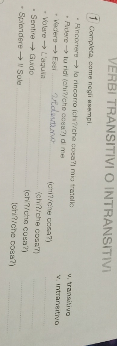 VERBI TRANSITIVI O INTRANSITIVI
1 Completa, come negli esempi.
Rincorrere → Io rincorro (chi?/che cosa?) mio fratello v. transitivo
Ridere → tu ridi (chi?/che cosa?) di me v. intransitivo
Vedere →Essi _chi?/che cosa?)
Volare → L'aquila _(chi?/che cosa?)_
Sentire → Guido _(chi?/che cosa?)_
Splendere → II Sole _(chi?/che cosa?)__