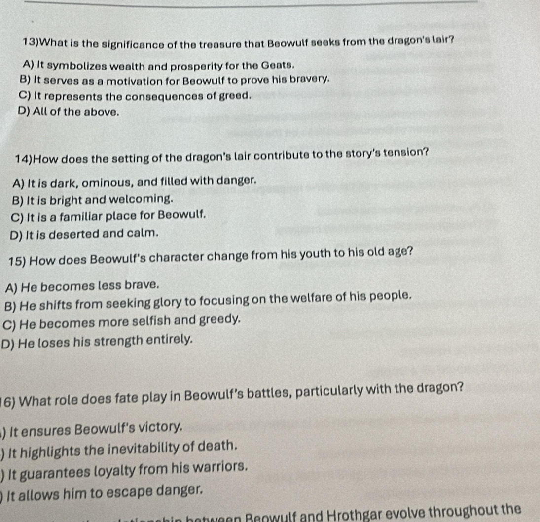 13)What is the significance of the treasure that Beowulf seeks from the dragon's lair?
A) It symbolizes wealth and prosperity for the Geats.
B) It serves as a motivation for Beowulf to prove his bravery.
C) It represents the consequences of greed.
D) All of the above.
14)How does the setting of the dragon's lair contribute to the story's tension?
A) It is dark, ominous, and filled with danger.
B) It is bright and welcoming.
C) It is a familiar place for Beowulf.
D) It is deserted and calm.
15) How does Beowulf's character change from his youth to his old age?
A) He becomes less brave.
B) He shifts from seeking glory to focusing on the welfare of his people.
C) He becomes more selfish and greedy.
D) He loses his strength entirely.
16) What role does fate play in Beowulf’s battles, particularly with the dragon?
) It ensures Beowulf's victory.
) It highlights the inevitability of death.
) It guarantees loyalty from his warriors.
) It allows him to escape danger.
botween Beowulf and Hrothgar evolve throughout the