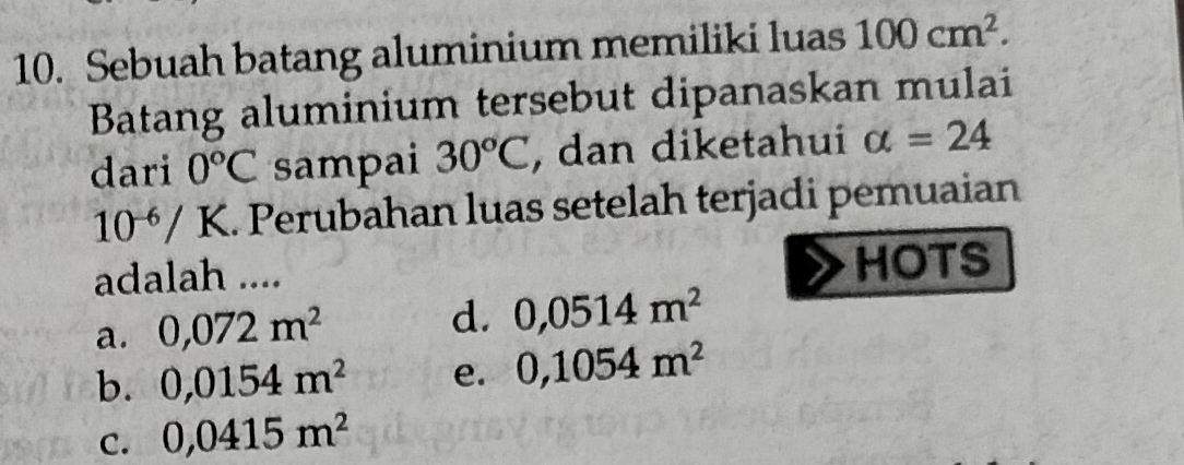 Sebuah batang aluminium memiliki luas 100cm^2. 
Batang aluminium tersebut dipanaskan mulai
dari 0°C sampai 30°C , dan diketahui alpha =24
10^(-6)/K.. Perubahan luas setelah terjadi pemuaian
adalah .... HOTS
a. 0,072m^2 d. 0,0514m^2
b. 0,0154m^2 e. 0,1054m^2
C. 0,0415m^2