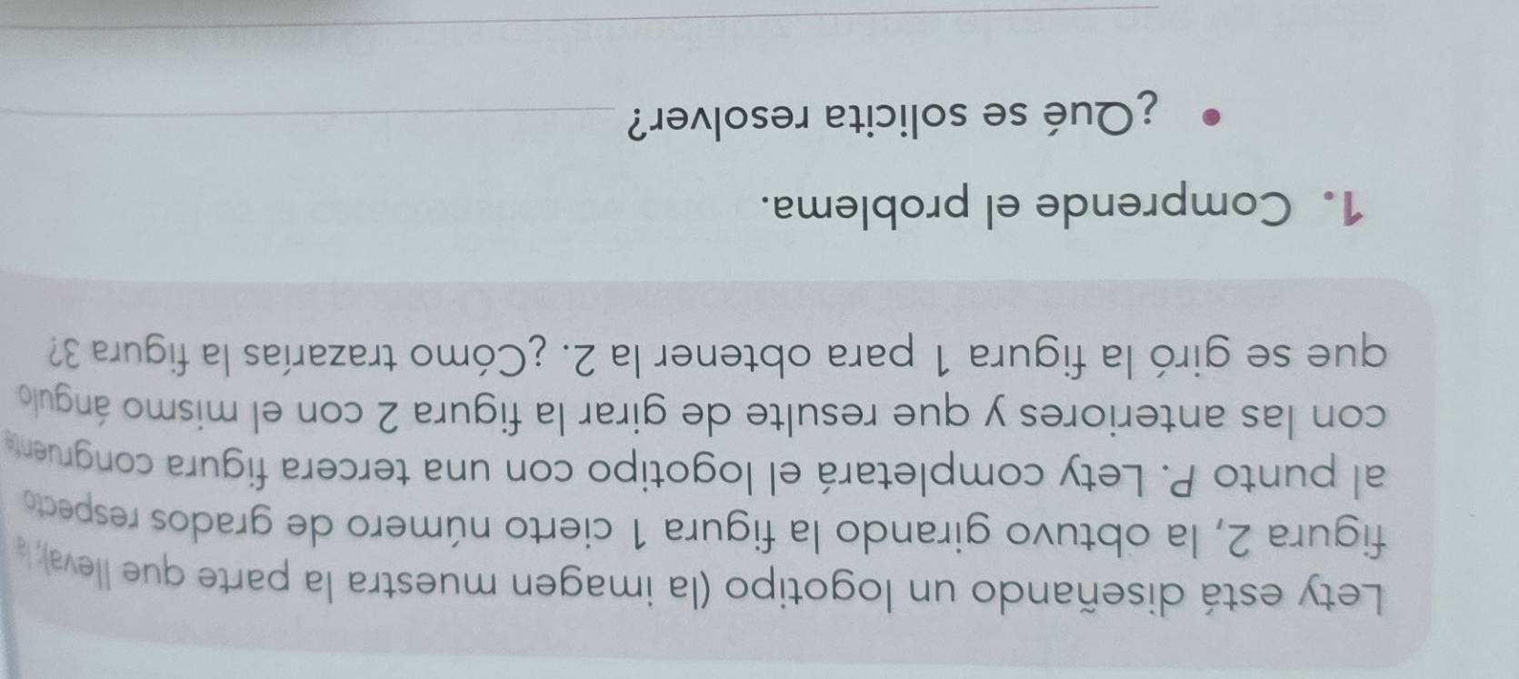 Lety está diseñando un logotipo (la imagen muestra la parte que lleva), l 
figura 2, la obtuvo girando la figura 1 cierto número de grados respecto 
al punto P. Lety completará el logotipo con una tercera figura congruente 
con las anteriores y que resulte de girar la figura 2 con el mismo ángulo 
que se giró la figura 1 para obtener la 2. ¿Cómo trazarías la figura 3? 
1. Comprende el problema. 
¿Qué se solicita resolver?_ 
_