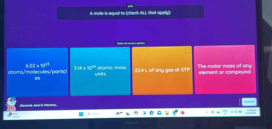 A mole is equal to (check ALL that apply):
Select all correct options
6.02* 10^(23) 3.14* 10^(24) atomic mass
atoms/molecules/particl units 22.4 L of any gas at STP The molar mass of any
element or compound
es
Submit
Jheremie Jane D. Marama...
11.04 pm
22°C Search 10/02/2025
Cloudy
HUAy