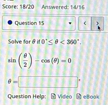 Score: 18/20 Answered: 14/16 
Question 15 < > 
Solve for θ if 0°≤ θ <360°.
sin ( θ /2 )-cos (θ )=0
θ =□°
Question Help: Video eBook