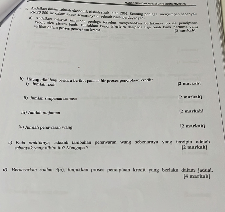 MAKROΕKOΝOΜI AE 025: UNΙT ΕΚΟΝΟΜI, κΜPh 
3. Andaikan dalam sebuah ekonomi, nisbah rizab ialah 20%. Seorang peniaga menyimpan sebanyak
RM20 000 ke dalam akaun semasanya di sebuah bank perdagangan. 
a) Andaikan bahawa simpanan peniaga tersebut menyebabkan berlakunya proses penciptaan 
kredit oleh sistem bank. Tunjukkan kunci kira-kira daripada tiga buah bank pertama yang 
terlibat dalam proses penciptaan kredit. 
[3 markah] 
b) Hitung nilai bagi perkara berikut pada akhir proses penciptaan kredit: 
i) Jumlah rizab [2 markah] 
ii) Jumlah simpanan semasa [2 markah] 
iii) Jumlah pinjaman [2 markah] 
iv) Jumlah penawaran wang [2 markah] 
c) Pada praktiknya, adakah tambahan penawaran wang sebenarnya yang tercipta adalah 
sebanyak yang dikira itu? Mengapa ? [2 markah] 
d) Berdasarkan soalan 3(a) 0, tunjukkan proses penciptaan kredit yang berlaku dalam jadual. 
[4 markah]