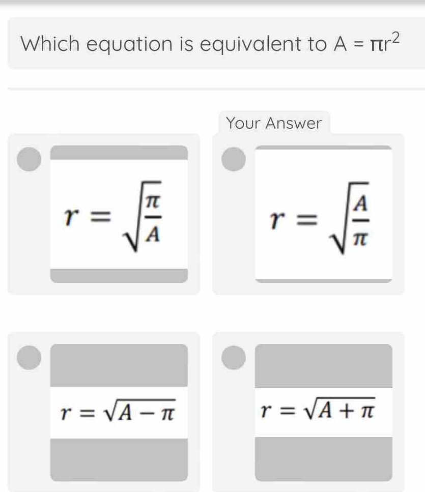 Which equation is equivalent to A=π r^2
Your Answer
r=sqrt(frac π )A
r=sqrt(frac A)π 
r=sqrt(A-π )
r=sqrt(A+π )