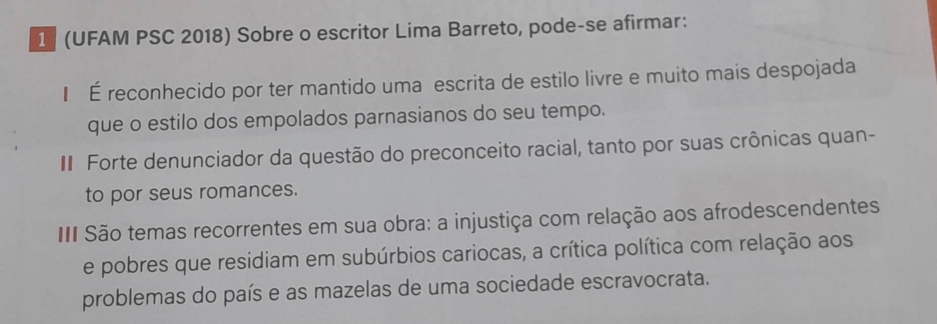 1 (UFAM PSC 2018) Sobre o escritor Lima Barreto, pode-se afirmar:
€ É reconhecido por ter mantido uma escrita de estilo livre e muito mais despojada
que o estilo dos empolados parnasianos do seu tempo.
I Forte denunciador da questão do preconceito racial, tanto por suas crônicas quan-
to por seus romances.
II São temas recorrentes em sua obra: a injustiça com relação aos afrodescendentes
e pobres que residiam em subúrbios cariocas, a crítica política com relação aos
problemas do país e as mazelas de uma sociedade escravocrata.