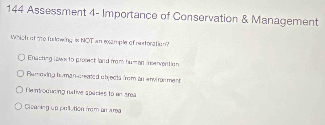 144 Assessment 4- Importance of Conservation & Management
Which of the following is NOT an example of restoration?
Enacting laws to protect land from human intervention
Removing human-created objects from an environment
Reintroducing native species to an area
Cleaning up pollution from an area