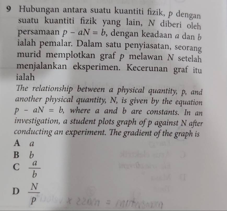 Hubungan antara suatu kuantiti fizik, p dengan
suatu kuantiti fizik yang lain, N diberi oleh
persamaan p-aN=b , dengan keadaan a dan b
ialah pemalar. Dalam satu penyiasatan, seorang
murid memplotkan graf p melawan N setelah
menjalankan eksperimen. Kecerunan graf itu
ialah
The relationship between a physical quantity, p, and
another physical quantity, N, is given by the equation
p-aN=b , where a and b are constants. In an
investigation, a student plots graph of p against N after
conducting an experiment. The gradient of the graph is
A a
B b
C  a/b 
D  N/p 