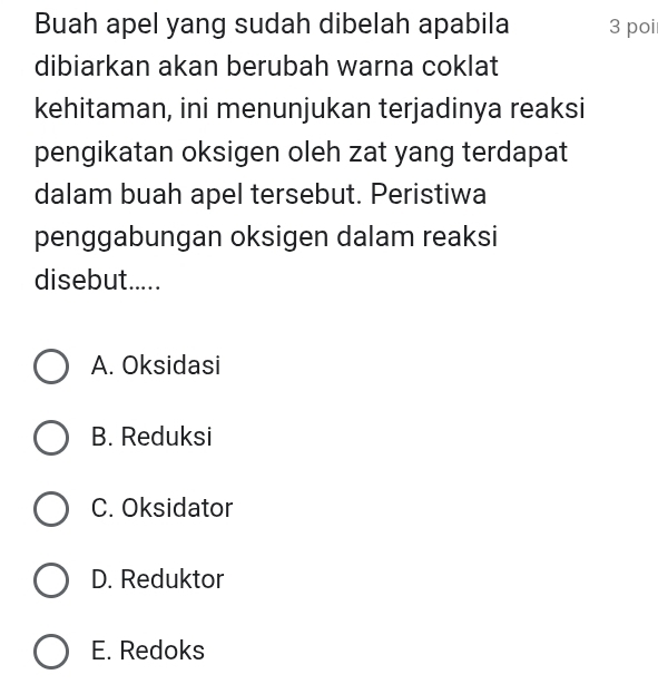 Buah apel yang sudah dibelah apabila 3 poi
dibiarkan akan berubah warna coklat
kehitaman, ini menunjukan terjadinya reaksi
pengikatan oksigen oleh zat yang terdapat
dalam buah apel tersebut. Peristiwa
penggabungan oksigen dalam reaksi
disebut.....
A. Oksidasi
B. Reduksi
C. Oksidator
D. Reduktor
E. Redoks