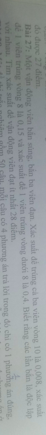 đó được 27 điêm. 
Bài 27: Một vận động viên bắn súng, bắn ba viên đạn. Xác suất đề trúng cả ba viên vòng 10 là 0,008, xác suất 
đề 1 viên trúng vòng 8 là 0,15 và xác suất để 1 viên trúng vòng dưới 8 là 0, 4. Biết rằng các lần bắn là độc lập 
với nhau. Tìm xác suất đề vận động viên đạt ít nhất 28 điểm. 
1 
trắc nghiêm gồm 50 câu, mỗi câu có 4 phương án trả lời trong đó chỉ có 1 phương án đúng,