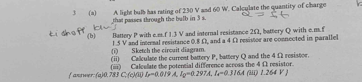 3 (a) A light bulb has rating of 230 V and 60 W. Calculate the quantity of charge 
that passes through the bulb in 3 s. 
(b) Battery P with e. m.f 1.3 V and internal resistance 2Ω, battery Q with e. m.f
1.5 V and internal resistance 0.8 Ω, and a 4 Ω resistor are connected in parallel 
(i) Sketch the circuit diagram. 
(ii) Calculate the current battery P, battery Q and the 4 Ω resistor. 
(iii) Calculate the potential difference across the 4 Ω resistor. 
 answer:(a) 0.783 C;(c)(ii) I_P=0.019A, I_Q=0.297A, I_4=0.316A (iii) 1.264 V