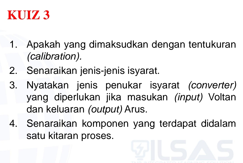 KUIZ 3 
1. Apakah yang dimaksudkan dengan tentukuran 
(calibration). 
2. Senaraikan jenis-jenis isyarat. 
3. Nyatakan jenis penukar isyarat (converter) 
yang diperlukan jika masukan (input) Voltan 
dan keluaran (output) Arus. 
4. Senaraikan komponen yang terdapat didalam 
satu kitaran proses.