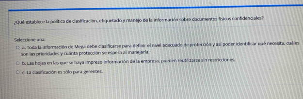 ¿Qué establece la política de clasificación, etiquetado y manejo de la información sobre documentos físicos confidenciales?
Seleccione una:
a. Toda la información de Mega debe clasificarse para definir el nivel adecuado de protección y así poder identificar qué necesita, cuáles
son las prioridades y cuánta protección se espera al manejarla.
b. Las hojas en las que se haya impreso información de la empresa, pueden reutilizarse sin restricciones.
c. La clasificación es sólo para gerentes.