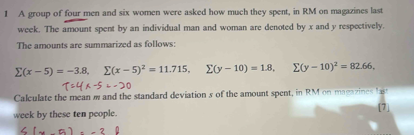 A group of four men and six women were asked how much they spent, in RM on magazines last
week. The amount spent by an individual man and woman are denoted by x and y respectively. 
The amounts are summarized as follows:
sumlimits (x-5)=-3.8, sumlimits (x-5)^2=11.715, sumlimits (y-10)=1.8, sumlimits (y-10)^2=82.66, 
Calculate the mean m and the standard deviation s of the amount spent, in RM on magazines last 
[7] 
week by these ten people.