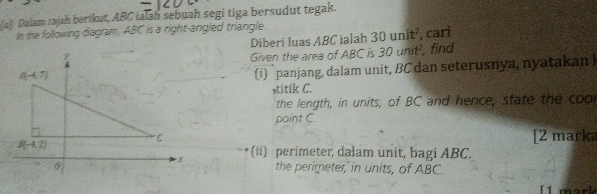 (α) Dalam rajah berikut, ABC ialah sebuah segi tiga bersudut tegak.
In the following diagram, ABC is a right-angled triangle.
Diberi luas ABC ialah 30unit^2 , cari
Given the area of ABC is 30unit^2 , find
(i) panjang, dalam unit, BC dan seterusnya, nyatakan I
stitik C.
the length, in units, of BC and hence, state the coor
point C.
[2 marka
(ii) perimeter, dalam unit, bagi ABC.
the perimeter, in units, of ABC.
[1 mark