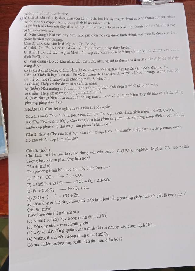 thoát ra ở bê mặt thanh zine
b) (hiểu) Khi nổi dây dân, kim vôn kế bị lệch, bọt khí hydrogen thoát ra ở cả thanh copper, phần
thanh zinc và copper trong dung dịch bị ăn mòn nhanh.
c) (biết) Khi chưa nổi dây dân, có bọt khi hydrogen thoát ra ở bê mặt thanh zinc do kim loại này
bị ān mòn hoá học
d) (vận dụng) Khi nổi dây dân, một pin điện hoá đã được hình thành với zinc là diện cực âm,
đông là điện cực dương.
Câu 3: Cho các kim loại Mg, Al, Cu, Fe, Ag
a) (biết) Cu, Fe, Ag có thể điều chế bằng phương pháp thủy luyện
b) (hiểu) Có thể tách Ag ra khỏi hỗn hợp các kim loại trên bằng cách hòa tan chúng vào dung
dịch FeCl_3 du.
c) (vận dụng) Do có khả năng dẫn điện tốt, nhẹ, người ta dùng Cu làm dây dẫn điện để tài điện
năng đi xa.
d) (vận dụng) Dùng thùng bằng Al để chuyên chở F NO_3 đặc nguội và H_2SO_4 đặc nguôi
Câu 4: Thép là hợp kim của Fe và C, trong đó C chiếm dưới 2% về khối lượng. Trong thep còn
có thể có một số nguyên tố khác như: Si, S, Mn, P...
a) (hiểu) Thép có thể được sản xuất từ gang.
b) (hiểu) Nếu nhúng một thanh thép vào dung dịch chất điện li thì C sẽ bị ăn mòn.
c) (hiểu) Thép phản ứng hóa học mạnh hợn Fe.
d) (vận dụng) Người ta gắn chặt những tâm Zn vào vô tàu biển bằng thép để bảo vệ vô tàu bằng
phương pháp diện hóa.
PHẢN III. Câu trắc nghiệm yêu cầu trả lời ngắn.
Câu 1. (biết) Cho các kim loại : Na, Zn, Cu, Fe, Ag và các dung dịch muối : NaCl, CuSO₄.
AgNO_3,FeCl_2.Zn(NO_3)_2. Cho từng kim loại phản ứng lần lượt với từng dung dịch muỗi, có bao
nhiêu cặp phản ứng thu được sản phẩm là kim loại?
Câu 2. (hiểu) Cho các loại hợp kim sau: gang, Inox, duralumin, thép carbon, thép manganese.
Có bao nhiêu hợp kim của sắt?
Câu 3: (hiều)
Cho kim loại Fe lần lượt tác dụng với các FeCl_3.Cu(NO_3)_2,AgNO_3,MgCl_2. Có bao nhiêu
trường hợp xảy ra phản ứng hóa học?
Câu 4: (hiễu)
Cho phương trình hóa học của các phản ứng sau:
(1) CuO+COxrightarrow to CuCu+CO_2
(2) 2CuSO_4+2H_2Oto 2Cu+O_2+2H_2SO_4
(3) Fe+CuSO_4to FeSO_4+Cu
(4) ZnO+Cxrightarrow r°CO+Zn
Số phản ứng có thể được dùng để tách kim loại bằng phương pháp nhiệt luyện là bao nhiêu?
Câu 5: (hiểu)
Thực hiện các thí nghiệm sau:
(1) Nhúng sợi dây bạc trong dung dịch HNO₃.
(2) Đốt dây nhôm trong không khí.
(3) Lấy sợi dây đồng quấn quanh đinh sắt rồi nhúng vào dung dịch HCl.
(4) Nhúng thanh kẽm trong dung dịch CuSO_4.
Có bao nhiêu trường hợp xuất hiện ăn mòn điện hóa?