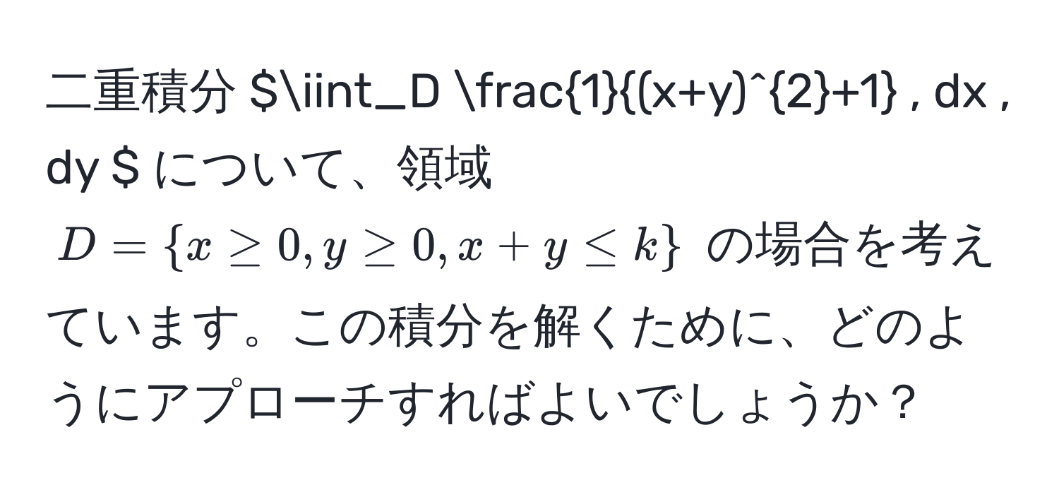 二重積分 $iint_D  1/(x+y)^2+1  , dx , dy $ について、領域 $ D =  x ≥ 0, y ≥ 0, x+y ≤ k  $ の場合を考えています。この積分を解くために、どのようにアプローチすればよいでしょうか？