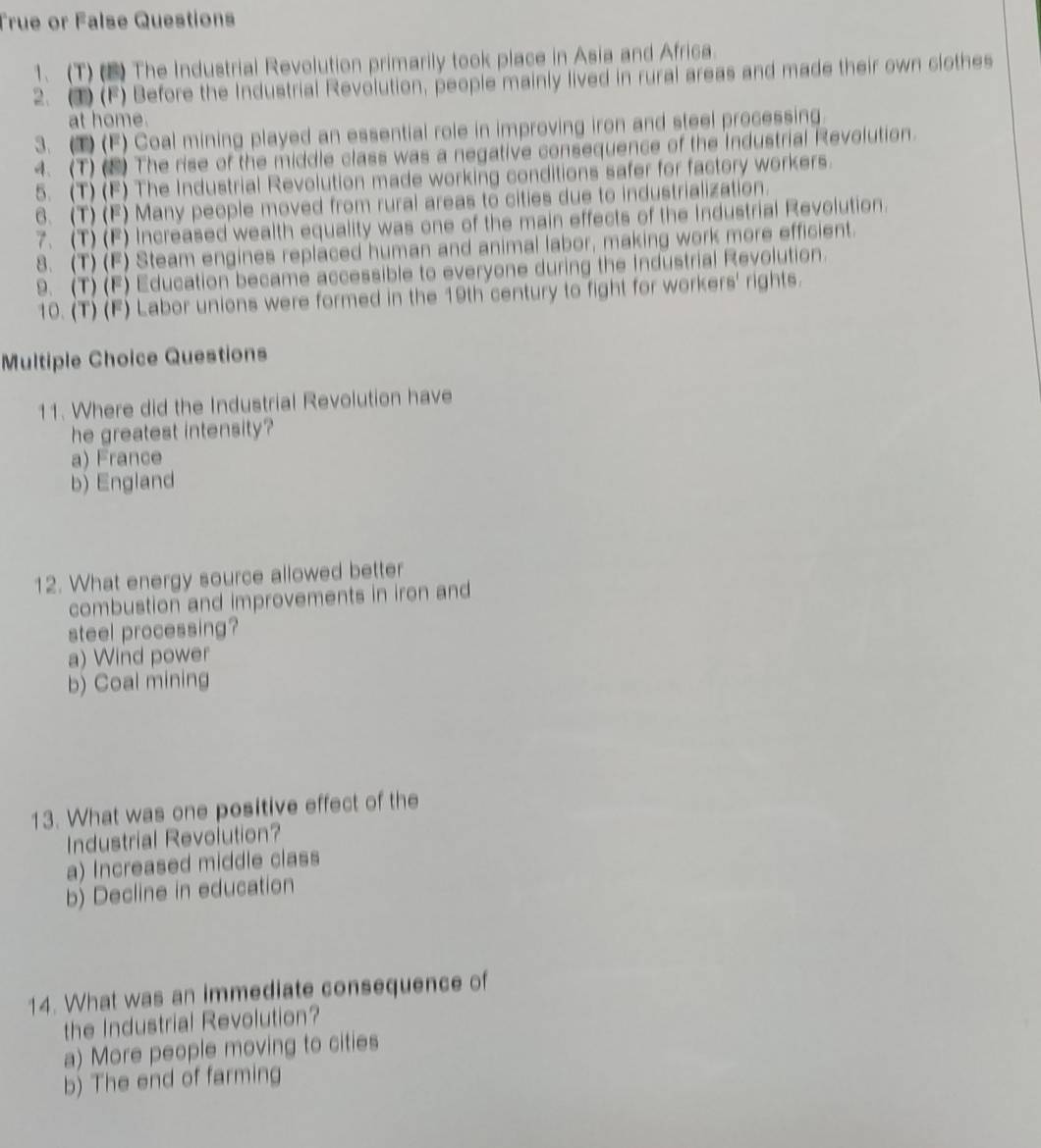 True or False Questions
1、 (T) (B) The Industrial Revolution primarily took place in Asia and Africa.
2. 3) (F) Before the Industrial Revolution, people mainly lived in rural areas and made their own clothes
at home.
3. (1) (F) Coal mining played an essential role in improving iron and steel processing
4. (T)(2) The rise of the middle class was a negative consequence of the Industrial Revolution.
5. (T) (F) The Industrial Revolution made working conditions safer for factory workers.
6. (T) (F) Many people moved from rural areas to cities due to industrialization.
7. (T) (F) Increased wealth equality was one of the main effects of the Industrial Revolution.
8. (T) (F) Steam engines replaced human and animal labor, making work more efficient.
9. (T) (F) Education became accessible to everyone during the Industrial Revolution.
10. (T) (F) Labor unions were formed in the 19th century to fight for workers' rights.
Multiple Choice Questions
11. Where did the Industrial Revolution have
he greatest intensity?
a) France
b) England
12. What energy source allowed better
combustion and improvements in iron and
steel processing?
a) Wind power
b) Coal mining
13. What was one positive effect of the
Industrial Revolution?
a) Increased middle class
b) Decline in education
14. What was an immediate consequence of
the Industrial Revolution?
a) More people moving to cities
b) The end of farming