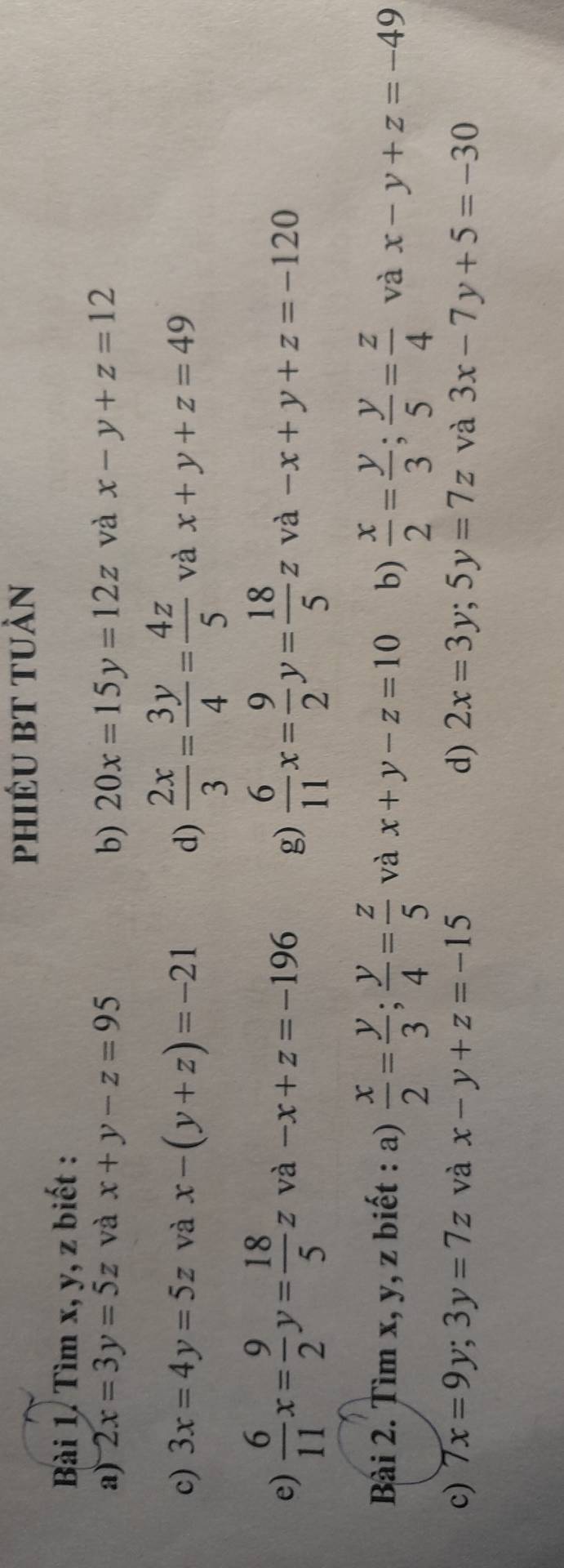 phiéu bt tuàn 
Bài 1. Tìm x, y, z biết : 
a) 2x=3y=5z và x+y-z=95 b) 20x=15y=12z và x-y+z=12
c) 3x=4y=5z và x-(y+z)=-21 d)  2x/3 = 3y/4 = 4z/5  và x+y+z=49
e)  6/11 x= 9/2 y= 18/5 z và -x+z=-196 g)  6/11 x= 9/2 y= 18/5 z và -x+y+z=-120
Bài 2. Tìm x, y, z biết : a)  x/2 = y/3 ;  y/4 = z/5  và x+y-z=10 b)  x/2 = y/3 ;  y/5 = z/4  và x-y+z=-49
c) 7x=9y; 3y=7z và x-y+z=-15 d) 2x=3y; 5y=7z và 3x-7y+5=-30