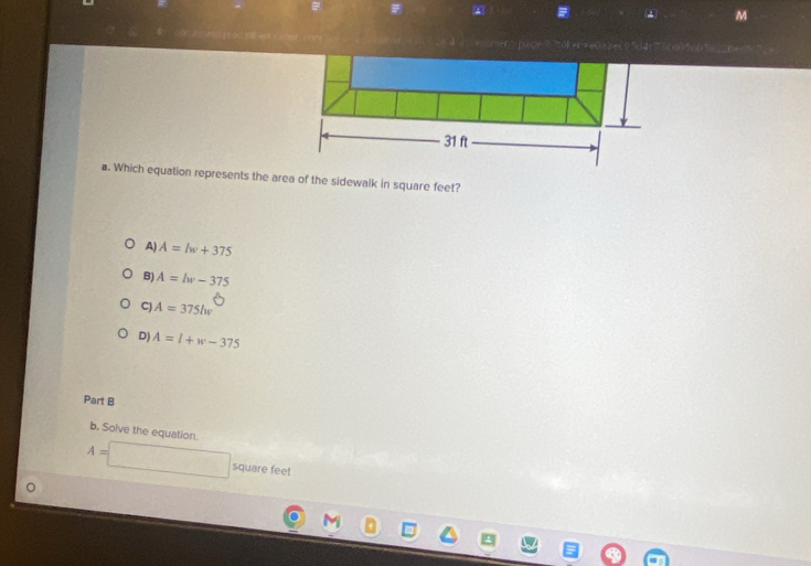 Which equation represents the area of the sidewalk in square feet?
A) A=lw+375
B) A=lw-375
C) A=375lw
D) A=l+w-375
Part B
b. Solve the equation.
A=□ square feet