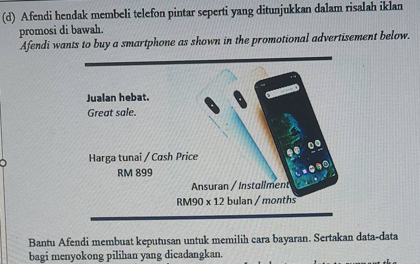 Afendi hendak membeli telefon pintar seperti yang ditunjukkan dalam risalah iklan
promosi di bawah.
Afendi wants to buy a smartphone as shown in the promotional advertisement below.
Bantu Afendi membuat keputusan untuk memilih cara bayaran. Sertakan data-data
bagi menyokong pilihan yang dicadangkan.