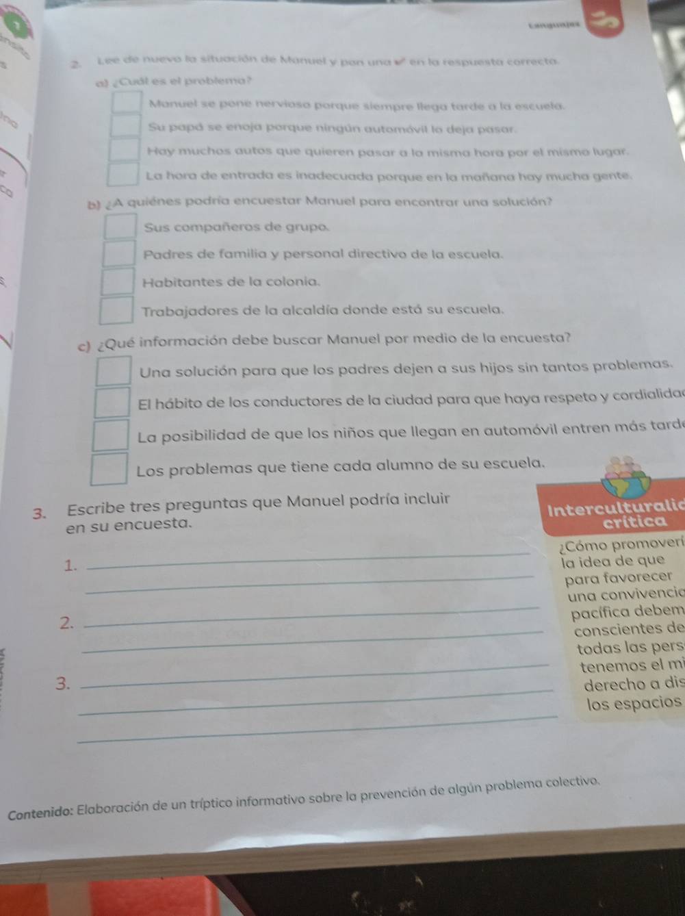 Cangua]as
I
3. Lee de nuevo la situación de Manuel y pan una w° en la respuesta correcta
a) ¿Cuál es el problema?
Manuel se pone nerviosa porque siempre llega tarde a la escuela.
no
Su papó se enoja porque ningún automóvil la deja pasar.
Hay muchos autos que quieren pasar a la misma hora por el mismo lugar.
La hora de entrada es inadecuada porque en la mañana hay mucha gente.
b) ¿A quiénes podría encuestar Manuel para encontrar una solución?
Sus compañeros de grupo.
Padres de familia y personal directivo de la escuela.
Habitantes de la colonia.
Trabajadores de la alcaldía donde está su escuela.
c) ¿Qué información debe buscar Manuel por medio de la encuesta?
Una solución para que los padres dejen a sus hijos sin tantos problemas.
El hábito de los conductores de la ciudad para que haya respeto y cordialidae
La posibilidad de que los niños que llegan en automóvil entren más tarde
Los problemas que tiene cada alumno de su escuela.
3. Escribe tres preguntas que Manuel podría incluir
en su encuesta. Interculturalic
crítica
_
Cómo promoverí
1. la idea de que
_para favorecer
_
una convivencia
2.
pacífica debem
_conscientes de
todas las pers
_tenemos el mi
_
3. derecho a dis
_
los espacios
Contenido: Elaboración de un tríptico informativo sobre la prevención de algún problema colectivo.