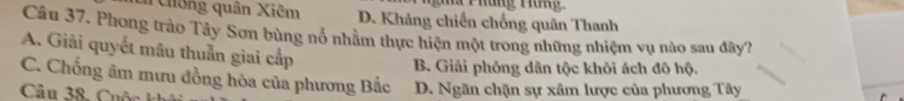 Ma Phung Tung
n Chống quân Xiêm D. Kháng chiến chống quân Thanh
Câu 37. Phong trào Tây Sơn bùng nổ nhằm thực hiện một trong những nhiệm vụ nào sau đây?
A. Giải quyết mâu thuẫn giai cấp
B. Giải phóng dân tộc khỏi ách đô hộ.
C. Chống âm mưu đồng hòa của phương Bắc
Câu 38, u ộ D. Ngăn chặn sự xâm lược của phương Tây