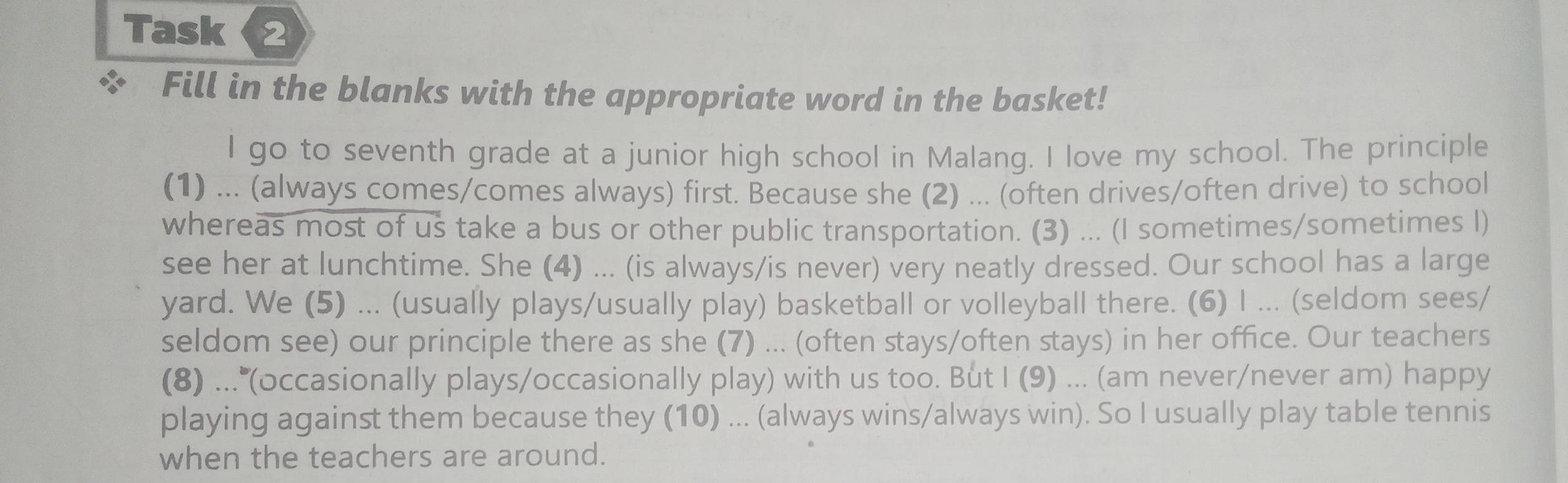 Task 2 
Fill in the blanks with the appropriate word in the basket! 
I go to seventh grade at a junior high school in Malang. I love my school. The principle 
(1) ... (always comes/comes always) first. Because she (2) ... (often drives/often drive) to school 
whereas most of us take a bus or other public transportation. (3) ... (I sometimes/sometimes I) 
see her at lunchtime. She (4) ... (is always/is never) very neatly dressed. Our school has a large 
yard. We (5) ... (usually plays/usually play) basketball or volleyball there. (6) I ... (seldom sees/ 
seldom see) our principle there as she (7) ... (often stays/often stays) in her office. Our teachers 
(8) ... (occasionally plays/occasionally play) with us too. But I (9) ... (am never/never am) happy 
playing against them because they (10) ... (always wins/always win). So I usually play table tennis 
when the teachers are around.