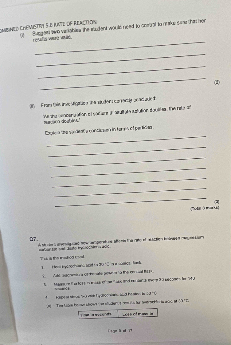 MBINED CHEMISTRY 5.6 RATE OF REACTION 
( Suggest two variables the student would need to control to make sure that her 
_ 
results were valid. 
_ 
_ 
_ 
(2) 
(ii) From this investigation the student correctly concluded: 
‘As the concentration of sodium thiosulfate solution doubles, the rate of 
reaction doubles.' 
_ 
Explain the student's conclusion in terms of particles. 
_ 
_ 
_ 
_ 
_ 
_ 
(3) 
(Total 8 marks) 
Q7. 
A student investigated how temperature affects the rate of reaction between magnesium 
carbonate and dilute hydrochloric acid. 
This is the method used. 
1. Heat hydrochloric acid to 30°C in a conical flask. 
2. Add magnesium carbonate powder to the conical flask. 
3. Measure the loss in mass of the flask and contents every 20 seconds for 140
seconds
4. Repeat steps 1-3 with hydrochloric acid heated to 50°C
(a) The table below shows the student's results for hydrochloric acid at 30°C
Time in seconds Loss of mass in 
Page 9 of 17