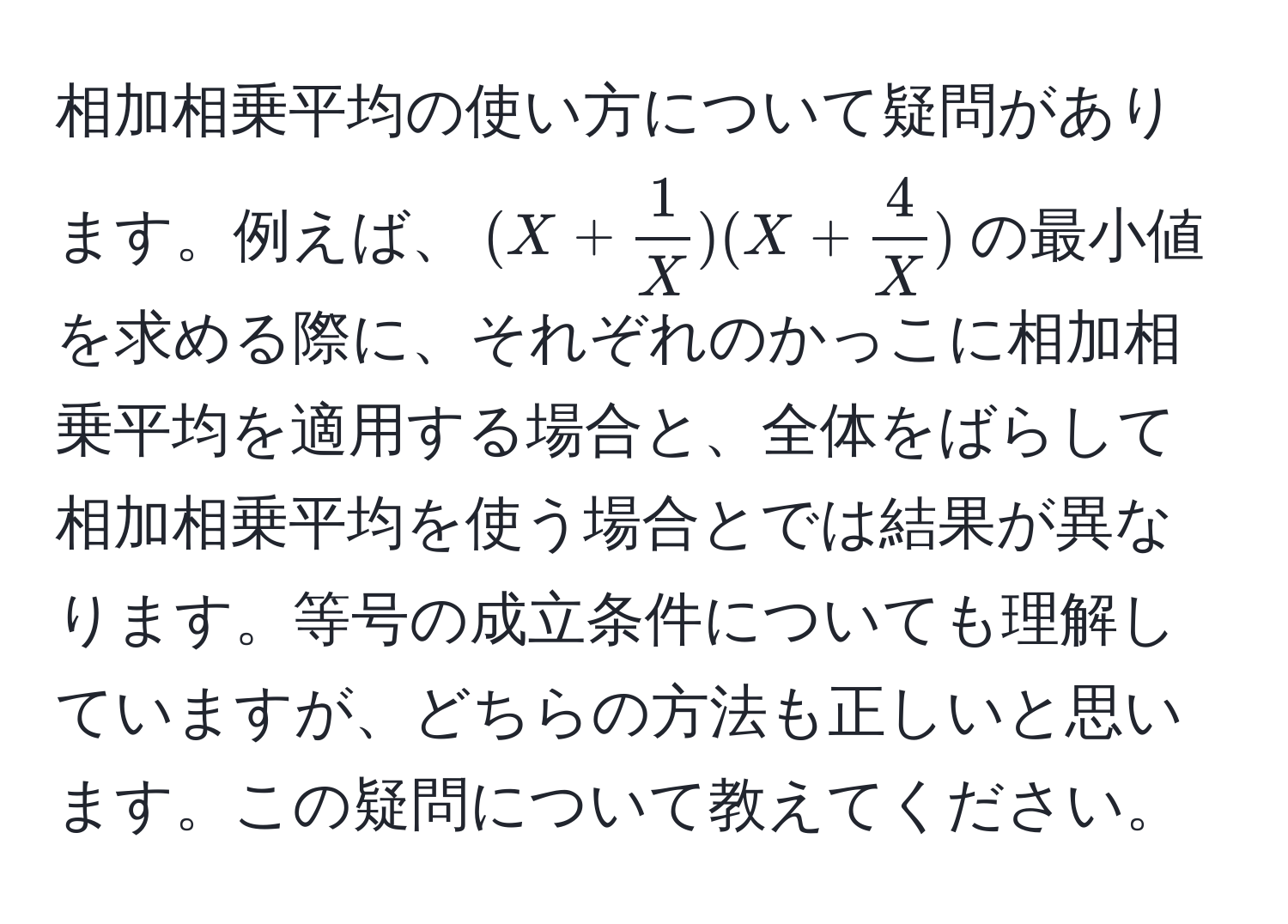 相加相乗平均の使い方について疑問があります。例えば、$(X +  1/X )(X +  4/X )$の最小値を求める際に、それぞれのかっこに相加相乗平均を適用する場合と、全体をばらして相加相乗平均を使う場合とでは結果が異なります。等号の成立条件についても理解していますが、どちらの方法も正しいと思います。この疑問について教えてください。