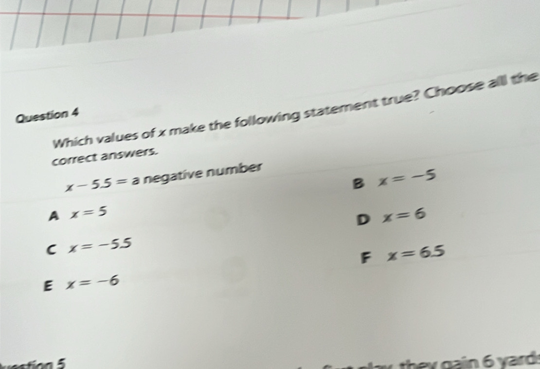 Which values of x make the following statement true? Choose all the
Question 4
correct answers.
x-5.5=a negative number
B x=-5
A x=5
D x=6
C x=-5.5
F x=6.5
E x=-6
gain 6 yard