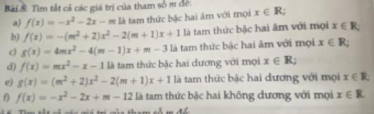 Bài & Tìm tắt cả các giá trị của tham số m đế: 
a) f(x)=-x^2-2x-m là tam thức bậc hai âm với mọi x∈ R; 
b) f(x)=-(m^2+2)x^2-2(m+1)x+1 là tam thức bậc hai âm với mọi x∈ R; 
c) g(x)=4mx^2-4(m-1)x+m-31 là tam thức bậc hai âm với mọi x∈ R; 
d) f(x)=mx^2-x-11a tam thức bậc hai dương với mọi x∈ R; 
e) g(x)=(m^2+2)x^2-2(m+1)x+1 là tam thức bậc hai dương với mọi x∈ R; 
f) f(x)=-x^2-2x+m-12 là tam thức bậc hai không dương với mọi x∈ R. 
T Tm th cá nin mi ti cn thom ch m đ