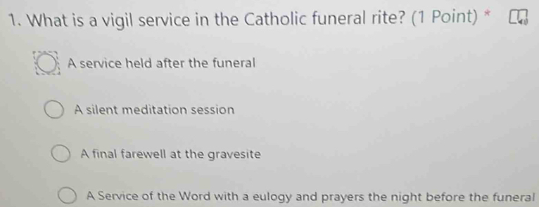 What is a vigil service in the Catholic funeral rite? (1 Point) *
A service held after the funeral
A silent meditation session
A final farewell at the gravesite
A Service of the Word with a eulogy and prayers the night before the funeral