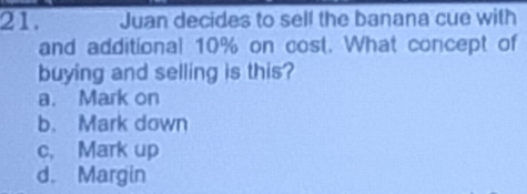 Juan decides to self the banana cue with
and additional 10% on cost. What concept of
buying and selling is this?
a. Mark on
b. Mark down
c. Mark up
d. Margin