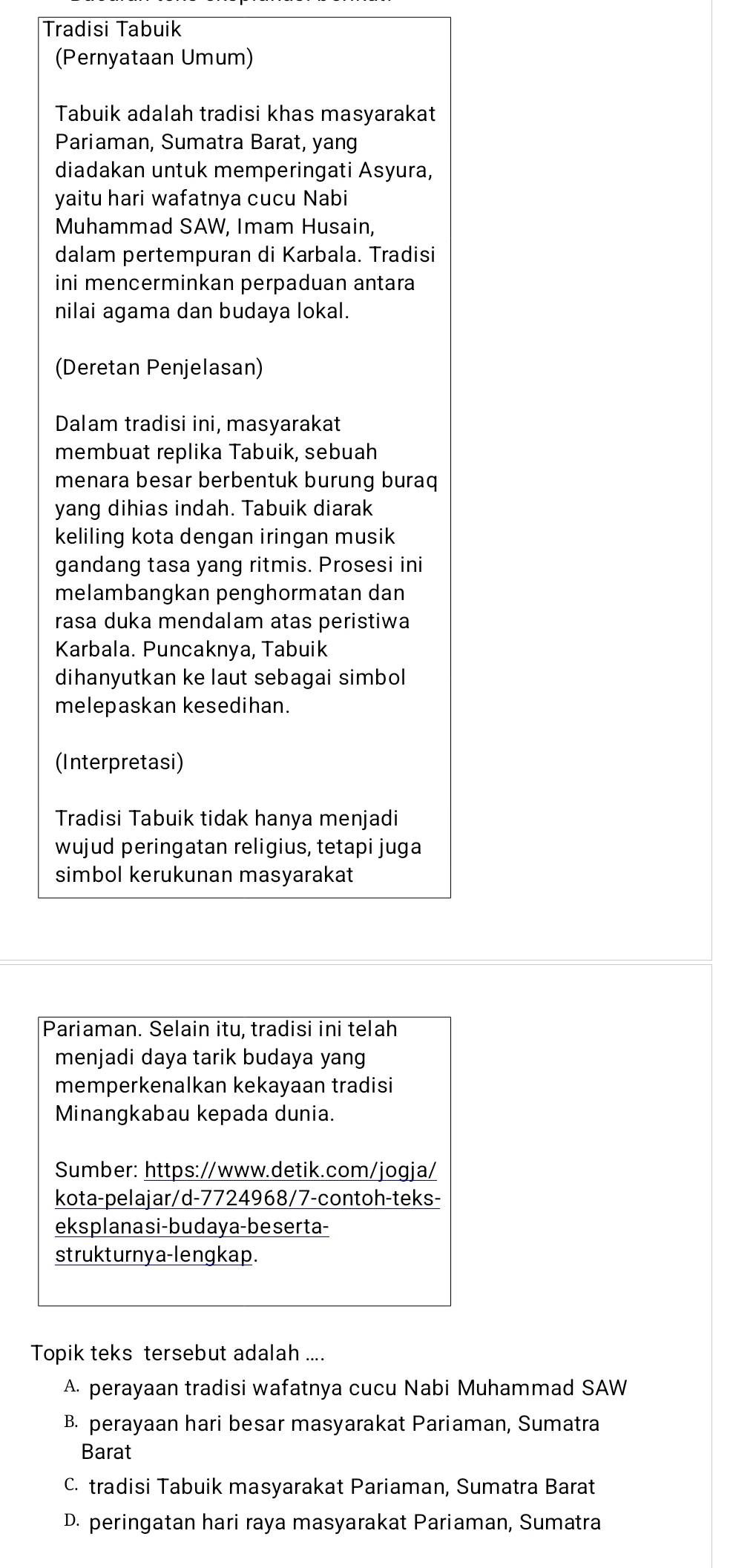 Tradisi Tabuik
(Pernyataan Umum)
Tabuik adalah tradisi khas masyarakat
Pariaman, Sumatra Barat, yang
diadakan untuk memperingati Asyura,
yaitu hari wafatnya cucu Nabi
Muhammad SAW, Imam Husain,
dalam pertempuran di Karbala. Tradisi
ini mencerminkan perpaduan antara
nilai agama dan budaya lokal.
(Deretan Penjelasan)
Dalam tradisi ini, masyarakat
membuat replika Tabuik, sebuah
menara besar berbentuk burung buraq
yang dihias indah. Tabuik diarak
keliling kota dengan iringan musik
gandang tasa yang ritmis. Prosesi ini
melambangkan penghormatan dan
rasa duka mendalam atas peristiwa
Karbala. Puncaknya, Tabuik
dihanyutkan ke laut sebagai simbol
melepaskan kesedihan.
(Interpretasi)
Tradisi Tabuik tidak hanya menjadi
wujud peringatan religius, tetapi juga
simbol kerukunan masyarakat
Pariaman. Selain itu, tradisi ini telah
menjadi daya tarik budaya yang
memperkenalkan kekayaan tradisi
Minangkabau kepada dunia.
Sumber: https://www.detik.com/jogja/
kota-pelajar/d-7724968/7-contoh-teks-
eksplanasi-budaya-beserta-
strukturnya-lengkap.
Topik teks tersebut adalah ....
A. perayaan tradisi wafatnya cucu Nabi Muhammad SAW
B. perayaan hari besar masyarakat Pariaman, Sumatra
Barat
C. tradisi Tabuik masyarakat Pariaman, Sumatra Barat
D. peringatan hari raya masyarakat Pariaman, Sumatra