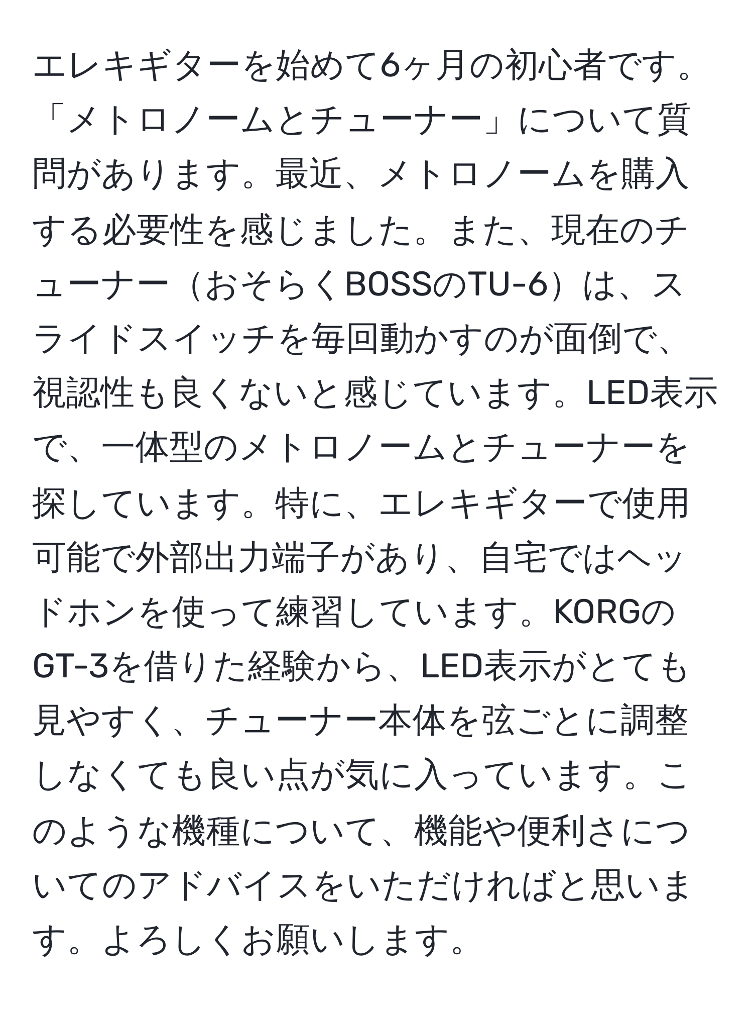 エレキギターを始めて6ヶ月の初心者です。「メトロノームとチューナー」について質問があります。最近、メトロノームを購入する必要性を感じました。また、現在のチューナーおそらくBOSSのTU-6は、スライドスイッチを毎回動かすのが面倒で、視認性も良くないと感じています。LED表示で、一体型のメトロノームとチューナーを探しています。特に、エレキギターで使用可能で外部出力端子があり、自宅ではヘッドホンを使って練習しています。KORGのGT-3を借りた経験から、LED表示がとても見やすく、チューナー本体を弦ごとに調整しなくても良い点が気に入っています。このような機種について、機能や便利さについてのアドバイスをいただければと思います。よろしくお願いします。