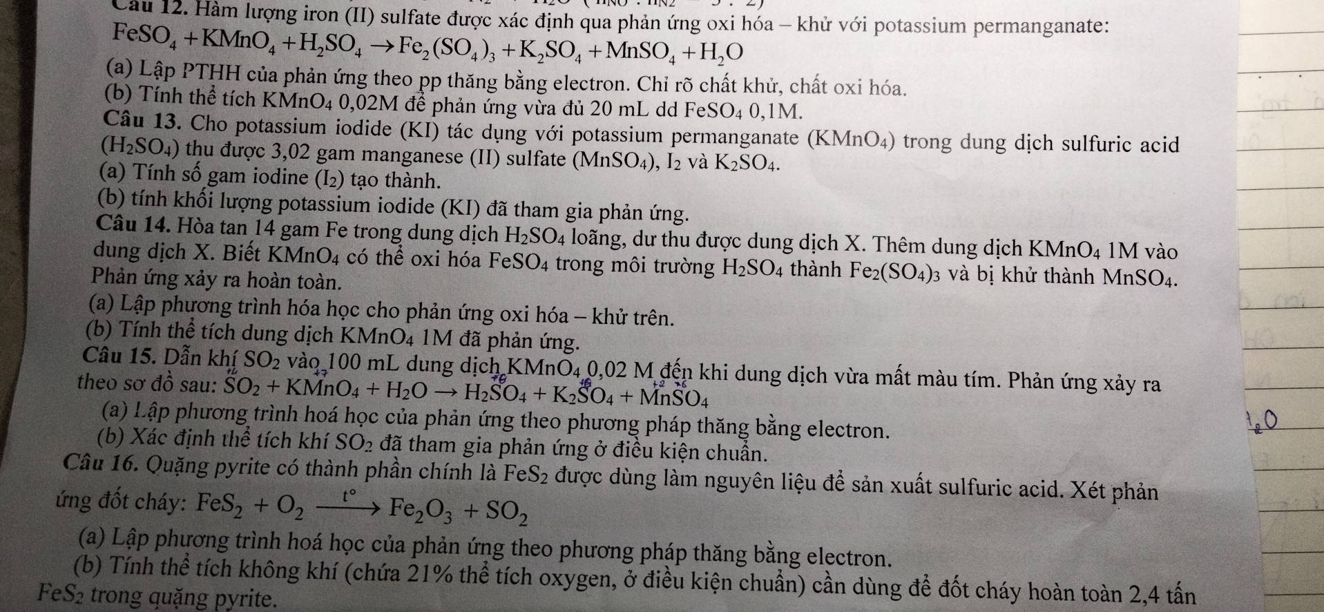 Hàm lượng iron (II) sulfate được xác định qua phản ứng oxi hóa - khử với potassium permanganate:
FeSO_4+KMnO_4+H_2SO_4to Fe_2(SO_4)_3+K_2SO_4+MnSO_4+H_2O
(a) Lập PTHH của phản ứng theo pp thăng bằng electron. Chỉ rõ chất khử, chất oxi hóa.
(b) Tính thể tích KMnO4 0,02M để phản ứng vừa đủ 20 mL dd Fe SO_40,1M.
Câu 13. Cho potassium iodide (KI) tác dụng với potassium permanganate (KMnO_4) trong dung dịch sulfuric acid
(H_2SO_4) thu được 3,02 gam manganese (II) sulfate ( MnSO_4) ,I_2 và K_2SO_4.
(a) Tính số gam iodine (I₂) tạo thành.
(b) tính khối lượng potassium iodide (KI) đã tham gia phản ứng.
Câu 14. Hòa tan 14 gam Fe trong dung dịch H_2SO_4 loãng, dư thu được dung dịch X. Thêm dung dịch KMnO₄ 1M vào
dung dịch X. Biết KM nO_4 có thể oxi hóa Fe eSO_4 trong môi trường H_2SO_4 thành Fe_2(SO_4)_3 và bị khử thành MnSO₄.
Phản ứng xảy ra hoàn toàn.
(a) Lập phương trình hóa học cho phản ứng oxi hóa - khử trên.
(b) Tính thể tích dung dịch KMnO₄ 1M đã phản ứng.
Câu 15. Dẫn khí SO_2 vào 100 mL dung dịch KMnO₄ 0,02 M đến khi dung dịch vừa mất màu tím. Phản ứng xảy ra
theo sơ đồ sau: SO_2+KMnO_4+H_2Oto H_2SO_4+K_2SO_4+MnSO_4
(a) Lập phương trình hoá học của phản ứng theo phương pháp thăng bằng electron.
(b) Xác định thể tích khí SO_2 đã tham gia phản ứng ở điều kiện chuẩn.
Câu 16. Quặng pyrite có thành phần chính là FeS_2 được dùng làm nguyên liệu để sản xuất sulfuric acid. Xét phản
ứng đốt cháy: FeS_2+O_2frac t° Fe_2O_3+SO_2
(a) Lập phương trình hoá học của phản ứng theo phương pháp thăng bằng electron.
(b) Tính thể tích không khí (chứa 21% thể tích oxygen, ở điều kiện chuẩn) cần dùng để đốt cháy hoàn toàn 2,4 tấn
FeS2 trong quặng pyrite.