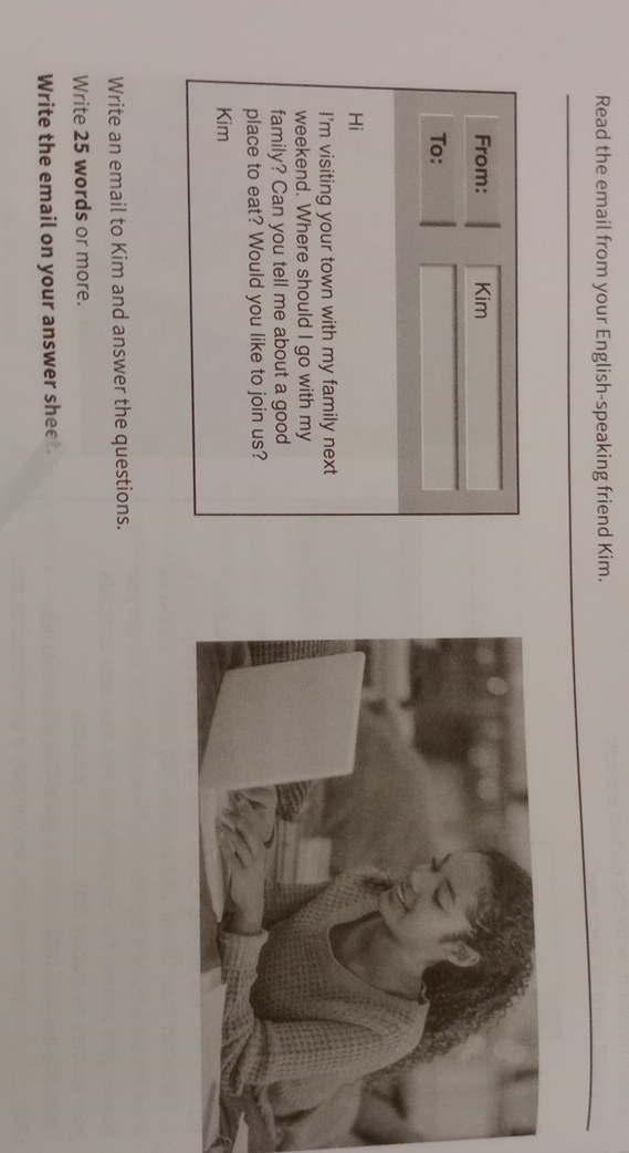 Read the email from your English-speaking friend Kim. 
From: Kim 
To: 
Hi 
I'm visiting your town with my family next 
weekend. Where should I go with my 
family? Can you tell me about a good 
place to eat? Would you like to join us? 
Kim 
Write an email to Kim and answer the questions. 
Write 25 words or more. 
Write the email on your answer sheet.