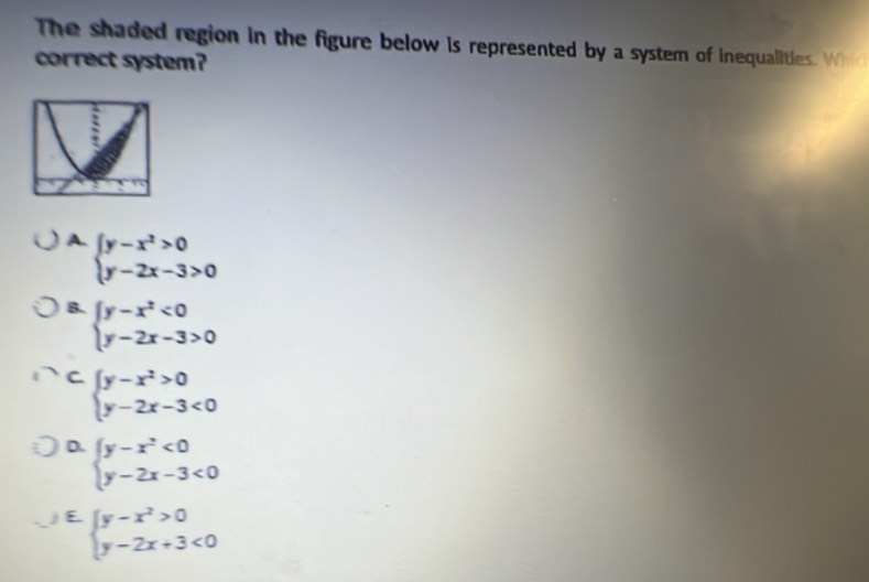 The shaded region in the figure below is represented by a system of inequalities. Whi
correct system?
A. beginarrayl y-x^2>0 y-2x-3>0endarray.
B. beginarrayl y-x^2<0 y-2x-3>0endarray.
C. beginarrayl y-x^2>0 y-2x-3<0endarray.
D. beginarrayl y-x^2<0 y-2x-3<0endarray.
E beginarrayl y-x^2>0 y-2x+3<0endarray.