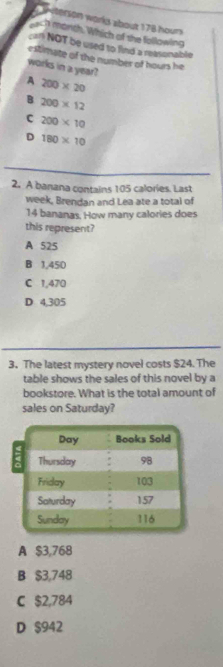 Aeterson works about 178 hours
ech marich. Which of the following
car NOT be used to find a reasonable
estimate of the number of hours he
works in a year?
A 200* 20
B 200* 12
C 200* 10
D 180* 10
2. A banana contains 105 calories. Last
week, Brendan and Lea ate a total of
14 bananas. How many calories does
this represent?
A 525
B 1,450
C 1,470
D 4,305
3. The latest mystery novel costs $24. The
table shows the sales of this novel by a
bookstore. What is the total amount of
sales on Saturday?
A $3,768
B $3,748
C $2,784
D $942