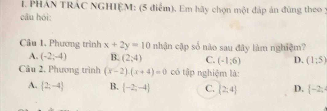 PHÁN TRÁC NGHIỆM: (5 điểm). Em hãy chọn một đáp án đúng theo y
câu hỏi:
Câu 1. Phương trình x+2y=10 nhận cặp số nào sau đây làm nghiệm?
A. (-2;-4) B. (2;4) C. (-1;6) D. (1;5)
Câu 2, Phương trình (x-2)· (x+4)=0 có tập nghiệm là:
A.  2;-4 B.  -2;-4 C.  2:4 D.  -2;4