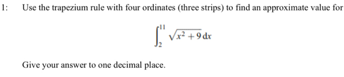 1: Use the trapezium rule with four ordinates (three strips) to find an approximate value for
∈t _2^((11)sqrt(x^2)+9)dx
Give your answer to one decimal place.