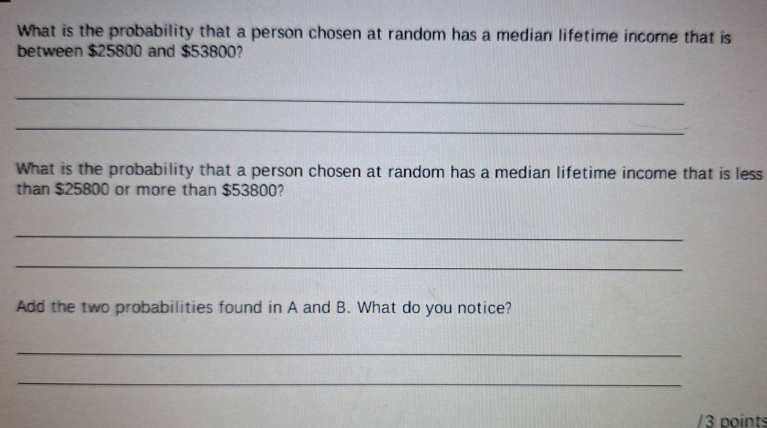 What is the probability that a person chosen at random has a median lifetime income that is 
between $25800 and $53800? 
_ 
_ 
What is the probability that a person chosen at random has a median lifetime income that is less 
than $25800 or more than $53800? 
_ 
_ 
Add the two probabilities found in A and B. What do you notice? 
_ 
_ 
/3 points