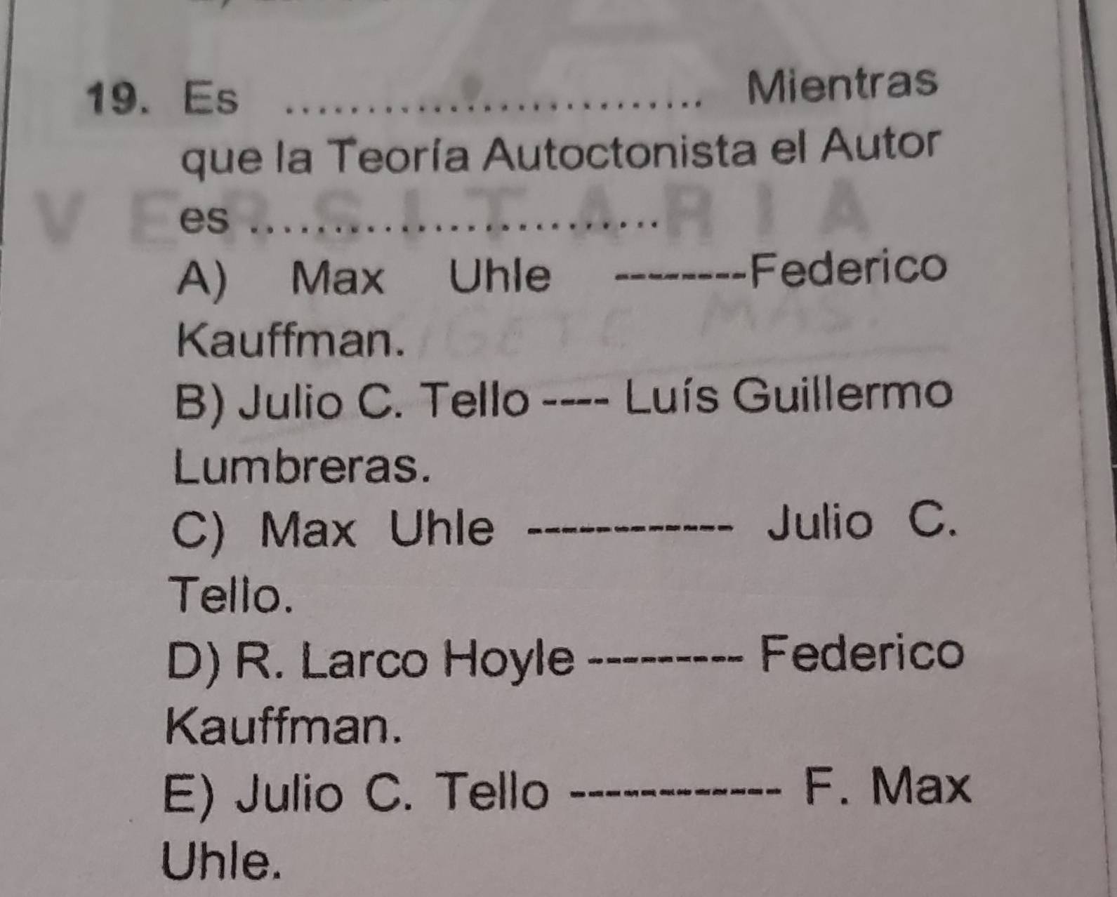 Es _Mientras
que la Teoría Autoctonista el Autor
es_
A) Max Uhle _Federico
Kauffman.
B) Julio C. Tello_ 、 Luís Guillermo
Lumbreras.
C) Max Uhle _Julio C.
Tello.
D) R. Larco Hoyle_
Federico
Kauffman.
E) Julio C. Tello_
F. Max
Uhle.