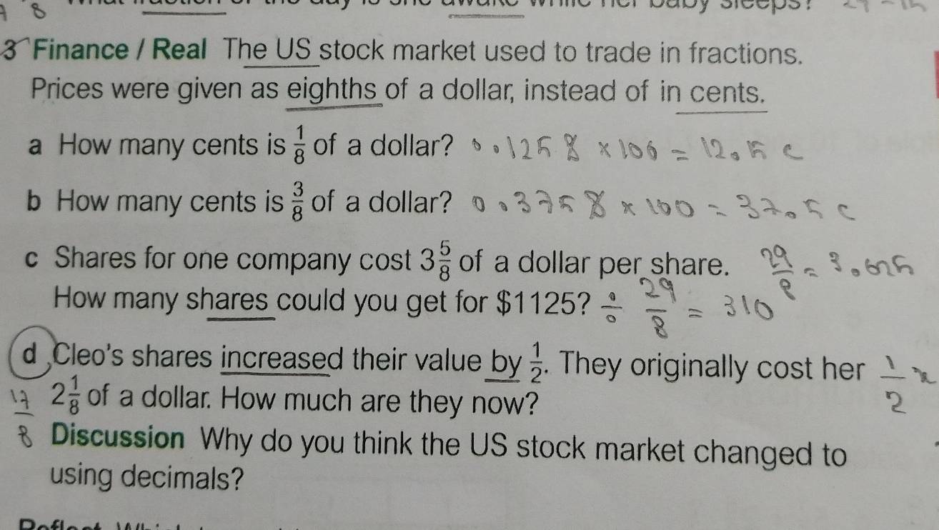 her baby sleeps : 
3 Finance / Real The US stock market used to trade in fractions. 
Prices were given as eighths of a dollar, instead of in cents. 
a How many cents is  1/8  of a dollar? 
b How many cents is  3/8  of a dollar? 
c Shares for one company cost 3 5/8  of a dollar per share. 
How many shares could you get for $1125? 
d ,Cleo's shares increased their value by  1/2 . They originally cost her  1/2 
2 1/8  of a dollar. How much are they now? 
Discussion Why do you think the US stock market changed to 
using decimals?