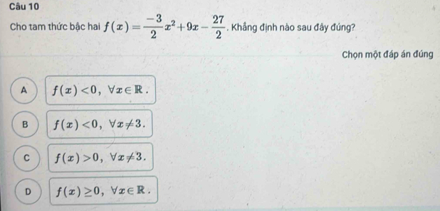 Cho tam thức bậc hai f(x)= (-3)/2 x^2+9x- 27/2 . Khẳng định nào sau đây đúng?
Chọn một đáp án đúng
A f(x)<0</tex>, forall x∈ R.
B f(x)<0</tex>, forall x!= 3.
C f(x)>0, forall x!= 3.
D f(x)≥ 0, forall x∈ R.