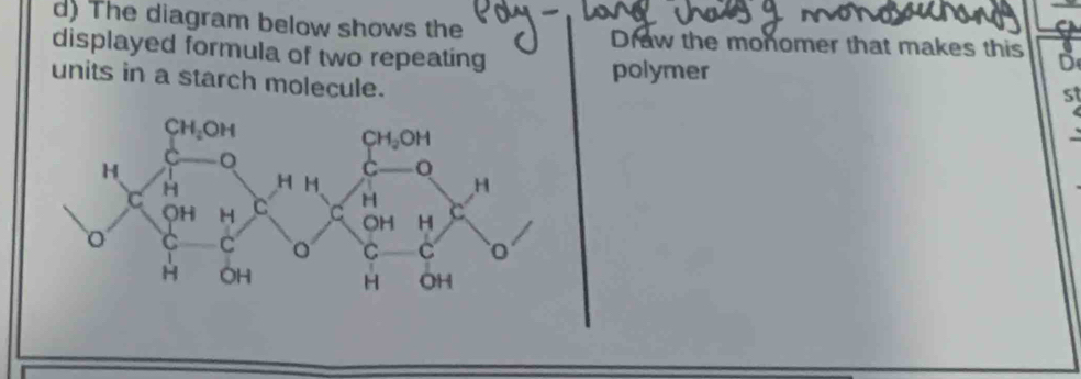 The diagram below shows the Draw the monomer that makes this D
displayed formula of two repeating
units in a starch molecule.
polymer
st