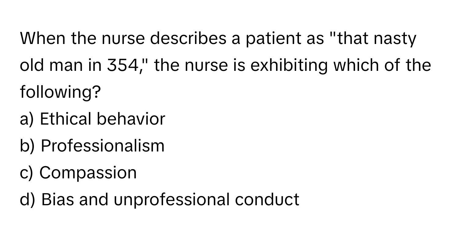 When the nurse describes a patient as "that nasty old man in 354," the nurse is exhibiting which of the following?

a) Ethical behavior 
b) Professionalism 
c) Compassion 
d) Bias and unprofessional conduct